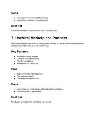 Cons
●​ Requires careful research before buying
●​ Marketplace quality can vary significantly
Best For
Advanced marketers and experienced online business users.
7. UseViral Marketplace Partners
UseViral primarily focuses on social media growth services, but some marketplace partners and
associated providers offer aged account services.
Key Features
●​ Marketing-oriented services
●​ Customer support availability
●​ Fast delivery options
●​ Multiple account categories
Pros
●​ Beginner-friendly ordering process
●​ Fast customer support
●​ Convenient package options
Cons
●​ Limited account variety compared to dedicated marketplaces
●​ Premium pricing in some cases
Best For
New buyers seeking simple purchasing experiences.
 