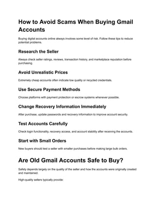 How to Avoid Scams When Buying Gmail
Accounts
Buying digital accounts online always involves some level of risk. Follow these tips to reduce
potential problems.
Research the Seller
Always check seller ratings, reviews, transaction history, and marketplace reputation before
purchasing.
Avoid Unrealistic Prices
Extremely cheap accounts often indicate low quality or recycled credentials.
Use Secure Payment Methods
Choose platforms with payment protection or escrow systems whenever possible.
Change Recovery Information Immediately
After purchase, update passwords and recovery information to improve account security.
Test Accounts Carefully
Check login functionality, recovery access, and account stability after receiving the accounts.
Start with Small Orders
New buyers should test a seller with smaller purchases before making large bulk orders.
Are Old Gmail Accounts Safe to Buy?
Safety depends largely on the quality of the seller and how the accounts were originally created
and maintained.
High-quality sellers typically provide:
 