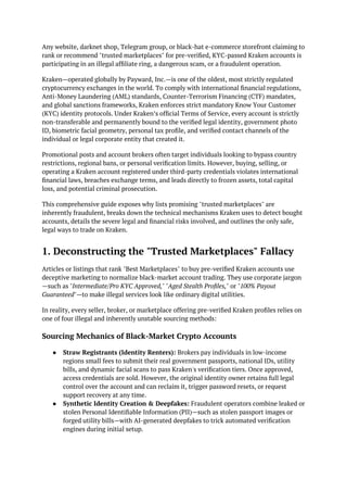 Any website, darknet shop, Telegram group, or black-hat e-commerce storefront claiming to
rank or recommend "trusted marketplaces" for pre-verified, KYC-passed Kraken accounts is
participating in an illegal affiliate ring, a dangerous scam, or a fraudulent operation.
Kraken—operated globally by Payward, Inc.—is one of the oldest, most strictly regulated
cryptocurrency exchanges in the world. To comply with international financial regulations,
Anti-Money Laundering (AML) standards, Counter-Terrorism Financing (CTF) mandates,
and global sanctions frameworks, Kraken enforces strict mandatory Know Your Customer
(KYC) identity protocols. Under Kraken’s official Terms of Service, every account is strictly
non-transferable and permanently bound to the verified legal identity, government photo
ID, biometric facial geometry, personal tax profile, and verified contact channels of the
individual or legal corporate entity that created it.
Promotional posts and account brokers often target individuals looking to bypass country
restrictions, regional bans, or personal verification limits. However, buying, selling, or
operating a Kraken account registered under third-party credentials violates international
financial laws, breaches exchange terms, and leads directly to frozen assets, total capital
loss, and potential criminal prosecution.
This comprehensive guide exposes why lists promising "trusted marketplaces" are
inherently fraudulent, breaks down the technical mechanisms Kraken uses to detect bought
accounts, details the severe legal and financial risks involved, and outlines the only safe,
legal ways to trade on Kraken.
1. Deconstructing the "Trusted Marketplaces" Fallacy
Articles or listings that rank "Best Marketplaces" to buy pre-verified Kraken accounts use
deceptive marketing to normalize black-market account trading. They use corporate jargon
—such as "Intermediate/Pro KYC Approved," "Aged Stealth Profiles," or "100% Payout
Guaranteed"—to make illegal services look like ordinary digital utilities.
In reality, every seller, broker, or marketplace offering pre-verified Kraken profiles relies on
one of four illegal and inherently unstable sourcing methods:
Sourcing Mechanics of Black-Market Crypto Accounts
● Straw Registrants (Identity Renters): Brokers pay individuals in low-income
regions small fees to submit their real government passports, national IDs, utility
bills, and dynamic facial scans to pass Kraken's verification tiers. Once approved,
access credentials are sold. However, the original identity owner retains full legal
control over the account and can reclaim it, trigger password resets, or request
support recovery at any time.
● Synthetic Identity Creation & Deepfakes: Fraudulent operators combine leaked or
stolen Personal Identifiable Information (PII)—such as stolen passport images or
forged utility bills—with AI-generated deepfakes to trick automated verification
engines during initial setup.
 