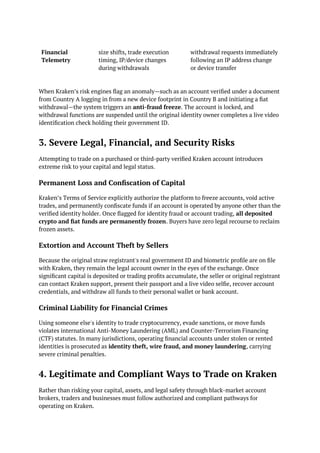 Financial
Telemetry
size shifts, trade execution
timing, IP/device changes
during withdrawals
withdrawal requests immediately
following an IP address change
or device transfer
When Kraken’s risk engines flag an anomaly—such as an account verified under a document
from Country A logging in from a new device footprint in Country B and initiating a fiat
withdrawal—the system triggers an anti-fraud freeze. The account is locked, and
withdrawal functions are suspended until the original identity owner completes a live video
identification check holding their government ID.
3. Severe Legal, Financial, and Security Risks
Attempting to trade on a purchased or third-party verified Kraken account introduces
extreme risk to your capital and legal status.
Permanent Loss and Confiscation of Capital
Kraken’s Terms of Service explicitly authorize the platform to freeze accounts, void active
trades, and permanently confiscate funds if an account is operated by anyone other than the
verified identity holder. Once flagged for identity fraud or account trading, all deposited
crypto and fiat funds are permanently frozen. Buyers have zero legal recourse to reclaim
frozen assets.
Extortion and Account Theft by Sellers
Because the original straw registrant's real government ID and biometric profile are on file
with Kraken, they remain the legal account owner in the eyes of the exchange. Once
significant capital is deposited or trading profits accumulate, the seller or original registrant
can contact Kraken support, present their passport and a live video selfie, recover account
credentials, and withdraw all funds to their personal wallet or bank account.
Criminal Liability for Financial Crimes
Using someone else's identity to trade cryptocurrency, evade sanctions, or move funds
violates international Anti-Money Laundering (AML) and Counter-Terrorism Financing
(CTF) statutes. In many jurisdictions, operating financial accounts under stolen or rented
identities is prosecuted as identity theft, wire fraud, and money laundering, carrying
severe criminal penalties.
4. Legitimate and Compliant Ways to Trade on Kraken
Rather than risking your capital, assets, and legal safety through black-market account
brokers, traders and businesses must follow authorized and compliant pathways for
operating on Kraken.
 