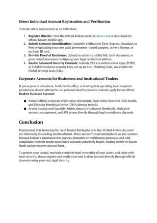 Direct Individual Account Registration and Verification
To trade safely and securely as an individual:
1. Register Directly: Visit the official Kraken portal (kraken.com) or download the
official Kraken mobile app.
2. Submit Genuine Identification: Complete Verification Tiers (Express, Standard, or
Pro) by uploading your own valid government-issued passport, driver's license, or
national ID card.
3. Provide Proof of Residence: Upload an authentic utility bill, bank statement, or
government document confirming your legal residential address.
4. Enable Advanced Security Controls: Activate 2FA via authenticator apps (TOTP)
or YubiKey hardware security keys, set up an Anti-Phishing Code, and enable the
Global Settings Lock (GSL).
Corporate Accounts for Businesses and Institutional Traders
If you represent a business, fund, family office, or trading desk operating in a compliant
jurisdiction, do not attempt to use personal stealth accounts. Instead, apply for an official
Kraken Business Account:
● Submit official corporate registration documents, legal entity identifier (LEI) details,
and Ultimate Beneficial Owner (UBO) identity records.
● Access institutional liquidity, higher deposit/withdrawal thresholds, dedicated
account management, and API access directly through legal compliance channels.
Conclusion
Promotional lists featuring the "Best Trusted Marketplaces to Buy Verified Kraken Accounts"
are inherently misleading and fraudulent. There are no trusted marketplaces or safe vendors
because Kraken's automated risk engines, biometric re-verification protocols, and AML
compliance controls render transferred accounts extremely fragile, leading swiftly to frozen
funds and permanent account bans.
To protect your capital, maintain complete legal ownership of your assets, and trade with
total security, always register and verify your own Kraken account directly through official
channels using your real, legal identity.
 