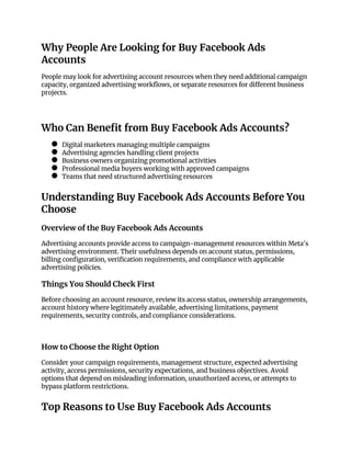 Why People Are Looking for Buy Facebook Ads
Accounts
People may look for advertising account resources when they need additional campaign
capacity, organized advertising workflows, or separate resources for different business
projects.
Who Can Benefit from Buy Facebook Ads Accounts?
● Digital marketers managing multiple campaigns
● Advertising agencies handling client projects
● Business owners organizing promotional activities
● Professional media buyers working with approved campaigns
● Teams that need structured advertising resources
Understanding Buy Facebook Ads Accounts Before You
Choose
Overview of the Buy Facebook Ads Accounts
Advertising accounts provide access to campaign-management resources within Meta's
advertising environment. Their usefulness depends on account status, permissions,
billing configuration, verification requirements, and compliance with applicable
advertising policies.
Things You Should Check First
Before choosing an account resource, review its access status, ownership arrangements,
account history where legitimately available, advertising limitations, payment
requirements, security controls, and compliance considerations.
How to Choose the Right Option
Consider your campaign requirements, management structure, expected advertising
activity, access permissions, security expectations, and business objectives. Avoid
options that depend on misleading information, unauthorized access, or attempts to
bypass platform restrictions.
Top Reasons to Use Buy Facebook Ads Accounts
 