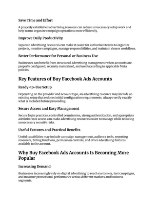 Save Time and Effort
A properly established advertising resource can reduce unnecessary setup work and
help teams organize campaign operations more efficiently.
Improve Daily Productivity
Separate advertising resources can make it easier for authorized teams to organize
projects, monitor campaigns, manage responsibilities, and maintain clearer workflows.
Better Performance for Personal or Business Use
Businesses can benefit from structured advertising management when accounts are
properly configured, securely maintained, and used according to applicable Meta
policies.
Key Features of Buy Facebook Ads Accounts
Ready-to-Use Setup
Depending on the provider and account type, an advertising resource may include an
existing setup that reduces initial configuration requirements. Always verify exactly
what is included before proceeding.
Secure Access and Easy Management
Secure login practices, controlled permissions, strong authentication, and appropriate
administrator access can make advertising resources easier to manage while reducing
unnecessary security risks.
Useful Features and Practical Benefits
Useful capabilities may include campaign management, audience tools, reporting
resources, billing functions, permission controls, and other advertising features
available to the account.
Why Buy Facebook Ads Accounts Is Becoming More
Popular
Increasing Demand
Businesses increasingly rely on digital advertising to reach customers, test campaigns,
and measure promotional performance across different markets and business
segments.
 