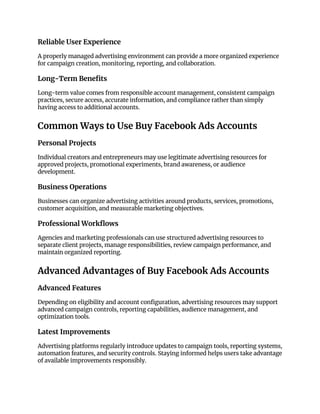 Reliable User Experience
A properly managed advertising environment can provide a more organized experience
for campaign creation, monitoring, reporting, and collaboration.
Long-Term Benefits
Long-term value comes from responsible account management, consistent campaign
practices, secure access, accurate information, and compliance rather than simply
having access to additional accounts.
Common Ways to Use Buy Facebook Ads Accounts
Personal Projects
Individual creators and entrepreneurs may use legitimate advertising resources for
approved projects, promotional experiments, brand awareness, or audience
development.
Business Operations
Businesses can organize advertising activities around products, services, promotions,
customer acquisition, and measurable marketing objectives.
Professional Workflows
Agencies and marketing professionals can use structured advertising resources to
separate client projects, manage responsibilities, review campaign performance, and
maintain organized reporting.
Advanced Advantages of Buy Facebook Ads Accounts
Advanced Features
Depending on eligibility and account configuration, advertising resources may support
advanced campaign controls, reporting capabilities, audience management, and
optimization tools.
Latest Improvements
Advertising platforms regularly introduce updates to campaign tools, reporting systems,
automation features, and security controls. Staying informed helps users take advantage
of available improvements responsibly.
 