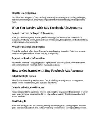 Flexible Usage Options
Flexible advertising workflows can help teams adjust campaigns according to budget,
audience, business goals, and project requirements while remaining within platform
rules.
What You Receive with Buy Facebook Ads Accounts
Complete Access or Required Resources
What you receive depends on the specific offering. Confirm whether the resource
includes advertising access, administrator permissions, billing setup, verification status,
or other required components.
Available Features and Benefits
Check the available advertising features before choosing an option. Not every account
has identical permissions, limits, history, or eligibility.
Support or Service Information
Review the provider's support process, replacement or issue policies, documentation,
and communication channels before making a decision.
How to Get Started with Buy Facebook Ads Accounts
Select the Right Option
Identify the advertising requirements first, including campaign type, management
needs, access requirements, and business objectives.
Complete the Required Process
Follow the provider's legitimate process and complete any required verification or setup
steps using accurate information. Never rely on false identity details or unauthorized
access methods.
Start Using It
After confirming access and security, configure campaigns according to your business
goals and follow Facebook and Meta advertising requirements throughout the process.
 
