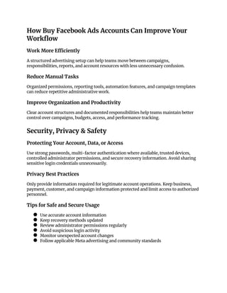 How Buy Facebook Ads Accounts Can Improve Your
Workflow
Work More Efficiently
A structured advertising setup can help teams move between campaigns,
responsibilities, reports, and account resources with less unnecessary confusion.
Reduce Manual Tasks
Organized permissions, reporting tools, automation features, and campaign templates
can reduce repetitive administrative work.
Improve Organization and Productivity
Clear account structures and documented responsibilities help teams maintain better
control over campaigns, budgets, access, and performance tracking.
Security, Privacy & Safety
Protecting Your Account, Data, or Access
Use strong passwords, multi-factor authentication where available, trusted devices,
controlled administrator permissions, and secure recovery information. Avoid sharing
sensitive login credentials unnecessarily.
Privacy Best Practices
Only provide information required for legitimate account operations. Keep business,
payment, customer, and campaign information protected and limit access to authorized
personnel.
Tips for Safe and Secure Usage
● Use accurate account information
● Keep recovery methods updated
● Review administrator permissions regularly
● Avoid suspicious login activity
● Monitor unexpected account changes
● Follow applicable Meta advertising and community standards
 