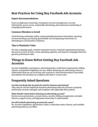 Best Practices for Using Buy Facebook Ads Accounts
Expert Recommendations
Focus on legitimate ownership, transparent account management, accurate
information, secure access, responsible advertising, and continuous monitoring of
campaign performance.
Common Mistakes to Avoid
Avoid sharing credentials widely, using misleading business information, ignoring
account warnings, purchasing questionable access, bypassing restrictions, or
attempting to conceal policy violations.
Tips to Maximize Value
Set clear campaign goals, monitor important metrics, maintain organized permissions,
document account activity, review spending regularly, and improve campaigns based on
genuine performance data.
Things to Know Before Getting Buy Facebook Ads
Accounts
Account availability, permissions, advertising limits, verification requirements, billing
options, and platform eligibility can vary. Before obtaining any advertising resource,
understand what you are receiving, who controls it, what documentation is provided,
and whether the intended use complies with Meta's current rules.
Frequently Asked Questions
Can Buy Facebook Ads Accounts be used for business advertising?
They may be used for legitimate business advertising when the account is properly
authorized, securely managed, and compliant with applicable Meta policies.
What should I check before choosing an advertising account?
Review access permissions, account status, security, billing arrangements, included
features, support terms, and legitimate ownership or authorization.
Are all Facebook advertising accounts the same?
No. Account capabilities, permissions, limits, verification status, history, and available
advertising features can differ.
 