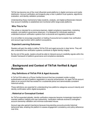 TikTok has become one of the most influential social platforms in digital commerce and media
distribution. Account verification and longevity play a role in platform trust systems, algorithmic
evaluation, and identity validation processes.
Understanding these mechanisms helps students, analysts, and digital professionals interpret
how account credibility is established and monitored within large-scale platforms.
Who This Is For
This article is intended for e-commerce learners, digital compliance researchers, marketing
analysts, and platform governance observers. It is designed for individuals seeking to
understand account verification systems from a structural and regulatory standpoint.
It is not written to encourage acquisition or trading of accounts but to explain how verification
and account age function within platform ecosystems.
Expected Learning Outcomes
Readers will gain the ability to define TikTok PVA and aged accounts in clear terms. They will
also understand how verification systems contribute to digital identity integrity.
By the end of this guide, readers should be able to interpret account credibility signals within the
broader framework of platform governance and compliance standards.
. Background and Context of TikTok Verified & Aged
Accounts
. Key Definitions of TikTok PVA & Aged Accounts
A TikTok PVA refers to a Phone Verified Account that has completed mobile number
authentication as part of platform registration or security enhancement. An aged TikTok account
refers to an account that has existed for a substantial period and demonstrates consistent
historical activity.
These definitions are essential for understanding how platforms categorize account maturity and
identity confirmation within digital ecosystems.
. Historical or Conceptual Context
As TikTok expanded globally, identity verification measures became increasingly important to
maintain platform integrity and user authenticity. Verification methods evolved to strengthen
account ownership validation and minimize automated misuse.
Account age also gained importance because long-standing accounts provide historical
behavioral data, enabling the platform to assess engagement consistency and policy adherence
over time.
 