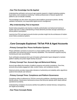 . How This Knowledge Can Be Applied
Understanding verification and account age supports research in digital marketing analytics,
trust metrics, and compliance monitoring. It allows professionals to interpret signals that
platforms use to evaluate credibility.
This knowledge can also inform discussions about platform governance policies, identity
validation frameworks, and responsible digital account management.
. Why Understanding This Is Important
Social media ecosystems rely heavily on identity authentication and behavioral tracking to
sustain user trust. A clear understanding of these elements promotes stronger awareness of
ethical platform participation.
Learning how PVA and aged accounts function provides insight into the architecture of modern
social media compliance systems.
. Core Concepts Explained: TikTok PVA & Aged Accounts
. Primary Concept One: Phone Verification Systems
Phone verification connects an account to a unique mobile number, strengthening identity
confirmation and enhancing account recovery capabilities. This mechanism supports security
monitoring and user accountability.
Such verification procedures form part of broader authentication layers designed to maintain
platform stability and protect digital identity structures.
. Primary Concept Two: Account Age and Behavioral History
Account age reflects the duration of platform presence and activity consistency. Over time,
accounts accumulate engagement data, content history, and compliance records.
Historical activity provides measurable indicators of authenticity and reliability within algorithmic
systems that evaluate user behavior.
. Primary Concept Three: Compliance and Platform Governance
Compliance refers to adherence to TikTok’s community guidelines, advertising standards, and
identity policies. Governance mechanisms ensure that accounts operate within clearly defined
operational boundaries.
Understanding compliance structures clarifies how platforms maintain fairness, transparency,
and digital accountability.
. How These Concepts Relate
 