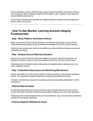 Phone verification confirms identity linkage, account age demonstrates operational continuity,
and compliance reflects behavioral alignment with platform rules. Together, these elements
shape credibility assessments.
These interconnected factors illustrate how digital ecosystems measure trust and legitimacy
across millions of accounts.
. How To Get Started: Learning Account Integrity
Fundamentals
. Step : Study Platform Verification Policies
Begin by reviewing TikTok’s official verification and identity authentication documentation.
Understanding these policies builds foundational knowledge of how PVA systems operate.
Studying these requirements clarifies why platforms prioritize identity confirmation and secure
onboarding processes.
. Step : Analyze Account Maturity Indicators
Explore how account longevity influences engagement metrics, follower trust signals, and
algorithmic stability. Focus on historical consistency rather than short-term performance.
Evaluating maturity indicators helps contextualize how digital presence develops over time
within regulated systems.
. Step : Understand Governance and Monitoring Mechanisms
Review how platforms monitor activity patterns, enforce guidelines, and evaluate compliance
history. This perspective supports awareness of digital accountability frameworks.
A deeper understanding of governance systems promotes responsible participation in online
ecosystems.
. Step-by-Step Examples
An educational example may include examining how a long-standing account with verified
contact information maintains consistent posting behavior aligned with community standards.
Observing such examples helps learners see how verification, age, and compliance collectively
contribute to perceived authenticity.
Common Beginner Mistakes to Avoid
 