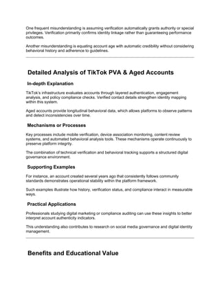 One frequent misunderstanding is assuming verification automatically grants authority or special
privileges. Verification primarily confirms identity linkage rather than guaranteeing performance
outcomes.
Another misunderstanding is equating account age with automatic credibility without considering
behavioral history and adherence to guidelines.
Detailed Analysis of TikTok PVA & Aged Accounts
In-depth Explanation
TikTok’s infrastructure evaluates accounts through layered authentication, engagement
analysis, and policy compliance checks. Verified contact details strengthen identity mapping
within this system.
Aged accounts provide longitudinal behavioral data, which allows platforms to observe patterns
and detect inconsistencies over time.
Mechanisms or Processes
Key processes include mobile verification, device association monitoring, content review
systems, and automated behavioral analysis tools. These mechanisms operate continuously to
preserve platform integrity.
The combination of technical verification and behavioral tracking supports a structured digital
governance environment.
Supporting Examples
For instance, an account created several years ago that consistently follows community
standards demonstrates operational stability within the platform framework.
Such examples illustrate how history, verification status, and compliance interact in measurable
ways.
Practical Applications
Professionals studying digital marketing or compliance auditing can use these insights to better
interpret account authenticity indicators.
This understanding also contributes to research on social media governance and digital identity
management.
Benefits and Educational Value
 