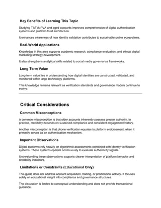 Key Benefits of Learning This Topic
Studying TikTok PVA and aged accounts improves comprehension of digital authentication
systems and platform trust architecture.
It enhances awareness of how identity validation contributes to sustainable online ecosystems.
Real-World Applications
Knowledge in this area supports academic research, compliance evaluation, and ethical digital
marketing strategy development.
It also strengthens analytical skills related to social media governance frameworks.
Long-Term Value
Long-term value lies in understanding how digital identities are constructed, validated, and
monitored within large technology platforms.
This knowledge remains relevant as verification standards and governance models continue to
evolve.
Critical Considerations
Common Misconceptions
A common misconception is that older accounts inherently possess greater authority. In
practice, credibility depends on sustained compliance and consistent engagement history.
Another misconception is that phone verification equates to platform endorsement, when it
primarily serves as an authentication mechanism.
Important Observations
Digital platforms rely heavily on algorithmic assessments combined with identity verification
systems. These systems operate continuously to evaluate authenticity signals.
Understanding these observations supports clearer interpretation of platform behavior and
credibility indicators.
Limitations or Constraints (Educational Only)
This guide does not address account acquisition, trading, or promotional activity. It focuses
solely on educational insight into compliance and governance structures.
The discussion is limited to conceptual understanding and does not provide transactional
guidance.
 