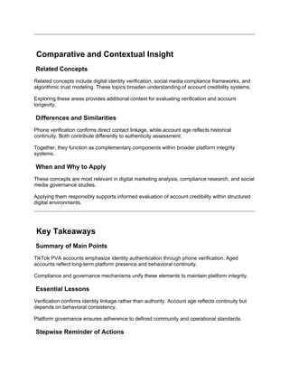 Comparative and Contextual Insight
Related Concepts
Related concepts include digital identity verification, social media compliance frameworks, and
algorithmic trust modeling. These topics broaden understanding of account credibility systems.
Exploring these areas provides additional context for evaluating verification and account
longevity.
Differences and Similarities
Phone verification confirms direct contact linkage, while account age reflects historical
continuity. Both contribute differently to authenticity assessment.
Together, they function as complementary components within broader platform integrity
systems.
When and Why to Apply
These concepts are most relevant in digital marketing analysis, compliance research, and social
media governance studies.
Applying them responsibly supports informed evaluation of account credibility within structured
digital environments.
Key Takeaways
Summary of Main Points
TikTok PVA accounts emphasize identity authentication through phone verification. Aged
accounts reflect long-term platform presence and behavioral continuity.
Compliance and governance mechanisms unify these elements to maintain platform integrity.
Essential Lessons
Verification confirms identity linkage rather than authority. Account age reflects continuity but
depends on behavioral consistency.
Platform governance ensures adherence to defined community and operational standards.
Stepwise Reminder of Actions
 