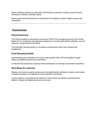 Study verification policies to understand authentication processes. Analyze account maturity
indicators to interpret credibility signals.
Review governance frameworks to contextualize how platforms sustain integrity across user
ecosystems.
Conclusion
Overall Summary
This article provided an educational overview of TikTok PVA and aged accounts in the United
States from a compliance and regulatory perspective. It emphasized identity validation, account
longevity, and governance structures.
The discussion focused strictly on conceptual understanding rather than transactional
engagement.
Final Educational Note
Understanding how verification and account age operate within TikTok strengthens digital
literacy and platform governance awareness.
A well-informed perspective supports ethical participation in evolving social media ecosystems.
Next Steps for Learning
Readers may continue exploring topics such as digital identity verification models, social media
compliance systems, and algorithmic trust evaluation frameworks.
Further academic and professional research in these areas can deepen understanding of
platform integrity and digital governance structures.
 