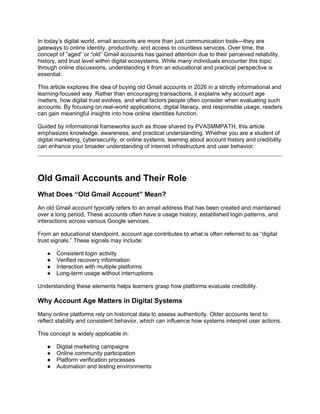 In today’s digital world, email accounts are more than just communication tools—they are
gateways to online identity, productivity, and access to countless services. Over time, the
concept of “aged” or “old” Gmail accounts has gained attention due to their perceived reliability,
history, and trust level within digital ecosystems. While many individuals encounter this topic
through online discussions, understanding it from an educational and practical perspective is
essential.
This article explores the idea of buying old Gmail accounts in 2026 in a strictly informational and
learning-focused way. Rather than encouraging transactions, it explains why account age
matters, how digital trust evolves, and what factors people often consider when evaluating such
accounts. By focusing on real-world applications, digital literacy, and responsible usage, readers
can gain meaningful insights into how online identities function.
Guided by informational frameworks such as those shared by PVASMMPATH, this article
emphasizes knowledge, awareness, and practical understanding. Whether you are a student of
digital marketing, cybersecurity, or online systems, learning about account history and credibility
can enhance your broader understanding of internet infrastructure and user behavior.
Old Gmail Accounts and Their Role
What Does “Old Gmail Account” Mean?
An old Gmail account typically refers to an email address that has been created and maintained
over a long period. These accounts often have a usage history, established login patterns, and
interactions across various Google services.
From an educational standpoint, account age contributes to what is often referred to as “digital
trust signals.” These signals may include:
● Consistent login activity
● Verified recovery information
● Interaction with multiple platforms
● Long-term usage without interruptions
Understanding these elements helps learners grasp how platforms evaluate credibility.
Why Account Age Matters in Digital Systems
Many online platforms rely on historical data to assess authenticity. Older accounts tend to
reflect stability and consistent behavior, which can influence how systems interpret user actions.
This concept is widely applicable in:
● Digital marketing campaigns
● Online community participation
● Platform verification processes
● Automation and testing environments
 