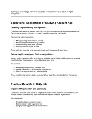 By studying account age, individuals can better understand how trust is built in digital
ecosystems.
Educational Applications of Studying Account Age
Learning Digital Identity Management
One of the most valuable lessons from this topic is understanding how digital identities evolve.
Each online account contributes to a user’s overall presence on the internet.
Key learning outcomes include:
● Managing long-term account security
● Maintaining consistent activity patterns
● Understanding verification systems
● Building credible digital profiles
These skills are essential for anyone working in technology or online services.
Enhancing Knowledge of Platform Algorithms
Modern platforms use complex algorithms to evaluate users. Studying older accounts provides
insight into how these systems interpret behavior over time.
For example:
● Frequency of logins may influence trust
● Device consistency can impact security checks
● Historical engagement may affect visibility
These insights help learners better understand how algorithms function behind the scenes.
Practical Benefits in Daily Life
Improved Organization and Continuity
Older email accounts often serve as long-term hubs for communication, documentation, and
service access. Understanding their structure can improve personal organization.
Benefits include:
● Centralized communication history
● Easier account recovery processes
● Long-term storage of important information
 