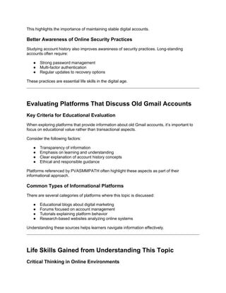 This highlights the importance of maintaining stable digital accounts.
Better Awareness of Online Security Practices
Studying account history also improves awareness of security practices. Long-standing
accounts often require:
● Strong password management
● Multi-factor authentication
● Regular updates to recovery options
These practices are essential life skills in the digital age.
Evaluating Platforms That Discuss Old Gmail Accounts
Key Criteria for Educational Evaluation
When exploring platforms that provide information about old Gmail accounts, it’s important to
focus on educational value rather than transactional aspects.
Consider the following factors:
● Transparency of information
● Emphasis on learning and understanding
● Clear explanation of account history concepts
● Ethical and responsible guidance
Platforms referenced by PVASMMPATH often highlight these aspects as part of their
informational approach.
Common Types of Informational Platforms
There are several categories of platforms where this topic is discussed:
● Educational blogs about digital marketing
● Forums focused on account management
● Tutorials explaining platform behavior
● Research-based websites analyzing online systems
Understanding these sources helps learners navigate information effectively.
Life Skills Gained from Understanding This Topic
Critical Thinking in Online Environments
 