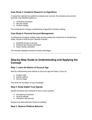 Case Study 3: Academic Research on Algorithms
A researcher explored how platforms evaluate user accounts. By comparing new and old
accounts, they identified patterns in:
● Verification processes
● Security checks
● Content visibility
This contributed to a deeper understanding of algorithmic decision-making.
Case Study 4: Personal Account Management
A professional managing multiple online services realized the importance of maintaining a
single, long-term email account. Benefits included:
● Simplified access to services
● Reduced risk of losing information
● Easier identity verification
This example highlights practical everyday advantages.
Step-by-Step Guide to Understanding and Applying the
Concept
Step 1: Learn the Basics of Account Age
Start by understanding what defines an account’s age and history. Focus on:
● Creation date
● Activity patterns
● Service usage
This forms the foundation of your knowledge.
Step 2: Study Digital Trust Signals
Identify the factors that contribute to trust in online systems:
● Consistency of behavior
● Security settings
● Interaction with services
Analyze how these elements influence credibility.
Step 3: Observe Platform Behavior
 