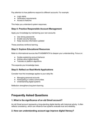 Pay attention to how platforms respond to different accounts. For example:
● Login alerts
● Verification requirements
● Access to features
This helps you understand system responses.
Step 4: Practice Responsible Account Management
Apply your knowledge by maintaining your own accounts:
● Use strong passwords
● Enable security features
● Keep recovery information updated
These practices reinforce learning.
Step 5: Explore Educational Resources
Refer to informational sources like PVASMMPATH to deepen your understanding. Focus on:
● Guides explaining account behavior
● Articles about digital identity
● Tutorials on platform algorithms
This expands your knowledge base.
Step 6: Reflect on Real-World Applications
Consider how this knowledge applies to your daily life:
● Managing personal accounts
● Participating in online communities
● Understanding digital systems
Reflection strengthens long-term learning.
Frequently Asked Questions
1. What is the significance of an old Gmail account?
An old Gmail account represents a long-standing digital identity with historical activity. It often
reflects consistency, which can influence how systems evaluate trust and reliability.
2. How can understanding account age improve digital literacy?
 