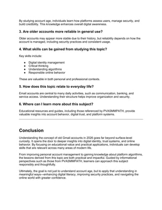 By studying account age, individuals learn how platforms assess users, manage security, and
build credibility. This knowledge enhances overall digital awareness.
3. Are older accounts more reliable in general use?
Older accounts may appear more stable due to their history, but reliability depends on how the
account is managed, including security practices and consistent usage.
4. What skills can be gained from studying this topic?
Key skills include:
● Digital identity management
● Critical thinking
● Understanding algorithms
● Responsible online behavior
These are valuable in both personal and professional contexts.
5. How does this topic relate to everyday life?
Email accounts are central to many daily activities, such as communication, banking, and
service access. Understanding their structure helps improve organization and security.
6. Where can I learn more about this subject?
Educational resources and guides, including those referenced by PVASMMPATH, provide
valuable insights into account behavior, digital trust, and platform systems.
Conclusion
Understanding the concept of old Gmail accounts in 2026 goes far beyond surface-level
curiosity. It opens the door to deeper insights into digital identity, trust systems, and online
behavior. By focusing on educational value and practical applications, individuals can develop
skills that are relevant across many areas of modern life.
From improving personal account management to gaining knowledge about platform algorithms,
the lessons derived from this topic are both practical and impactful. Guided by informational
perspectives such as those from PVASMMPATH, learners can approach this subject
responsibly and thoughtfully.
Ultimately, the goal is not just to understand account age, but to apply that understanding in
meaningful ways—enhancing digital literacy, improving security practices, and navigating the
online world with greater confidence.
 