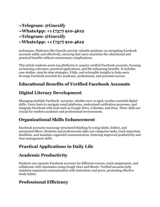 ➥Telegram: @Gnexify
➥WhatsApp: +1 (757) 910-4612
➥Telegram: @Gnexify
➥WhatsApp: +1 (757) 910-4612
techniques. Platforms like Gnexify provide valuable guidance on navigating Facebook
accounts safely and effectively, ensuring that users maximize the educational and
practical benefits without unnecessary complications.
This article explores seven top platforms to acquire verified Facebook accounts, focusing
on learning outcomes, practical applications, and life-enhancing benefits. It includes
case studies, step-by-step strategies, FAQs, and actionable insights to help users
leverage Facebook accounts for academic, professional, and personal success.
Educational Benefits of Verified Facebook Accounts
Digital Literacy Development
Managing multiple Facebook accounts, whether new or aged, teaches essential digital
skills. Users learn to navigate email platforms, understand verification processes, and
integrate Facebook with tools such as Google Drive, Calendar, and Docs. These skills are
crucial for modern academic and professional environments.
Organizational Skills Enhancement
Facebook accounts encourage structured thinking by using labels, folders, and
automated filters. Students and professionals alike can categorize tasks, track important
deadlines, and maintain organized communication, fostering improved productivity and
time management skills.
Practical Applications in Daily Life
Academic Productivity
Students can separate Facebook accounts for different courses, track assignments, and
collaborate with classmates using Google Docs and Sheets. Verified accounts help
maintain organized communication with instructors and peers, promoting effective
study habits.
Professional Efficiency
 