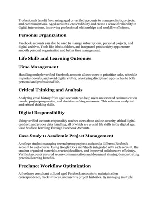 Professionals benefit from using aged or verified accounts to manage clients, projects,
and communications. Aged accounts lend credibility and create a sense of reliability in
digital interactions, improving professional relationships and workflow efficiency.
Personal Organization
Facebook accounts can also be used to manage subscriptions, personal projects, and
digital archives. Tools like labels, folders, and integrated productivity apps ensure
smooth personal organization and better time management.
Life Skills and Learning Outcomes
Time Management
Handling multiple verified Facebook accounts allows users to prioritize tasks, schedule
important events, and avoid digital clutter, developing disciplined approaches to both
personal and professional life.
Critical Thinking and Analysis
Analyzing email history from aged accounts can help users understand communication
trends, project progression, and decision-making outcomes. This enhances analytical
and critical thinking skills.
Digital Responsibility
Using verified accounts responsibly teaches users about online security, ethical digital
conduct, and proper data handling, all of which are crucial life skills in the digital age.
Case Studies: Learning Through Facebook Accounts
Case Study 1: Academic Project Management
A college student managing several group projects assigned a different Facebook
account to each course. Using Google Docs and Sheets integrated with each account, the
student organized materials, tracked deadlines, and improved collaborative efficiency.
Verified accounts ensured secure communication and document sharing, demonstrating
practical learning benefits.
Freelance Workflow Optimization
A freelance consultant utilized aged Facebook accounts to maintain client
correspondence, track invoices, and archive project histories. By managing multiple
 