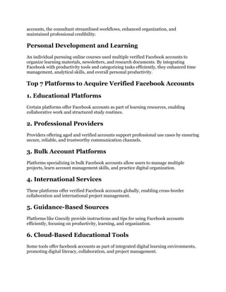 accounts, the consultant streamlined workflows, enhanced organization, and
maintained professional credibility.
Personal Development and Learning
An individual pursuing online courses used multiple verified Facebook accounts to
organize learning materials, newsletters, and research documents. By integrating
Facebook with productivity tools and categorizing tasks efficiently, they enhanced time
management, analytical skills, and overall personal productivity.
Top 7 Platforms to Acquire Verified Facebook Accounts
1. Educational Platforms
Certain platforms offer Facebook accounts as part of learning resources, enabling
collaborative work and structured study routines.
2. Professional Providers
Providers offering aged and verified accounts support professional use cases by ensuring
secure, reliable, and trustworthy communication channels.
3. Bulk Account Platforms
Platforms specializing in bulk Facebook accounts allow users to manage multiple
projects, learn account management skills, and practice digital organization.
4. International Services
These platforms offer verified Facebook accounts globally, enabling cross-border
collaboration and international project management.
5. Guidance-Based Sources
Platforms like Gnexify provide instructions and tips for using Facebook accounts
efficiently, focusing on productivity, learning, and organization.
6. Cloud-Based Educational Tools
Some tools offer facebook accounts as part of integrated digital learning environments,
promoting digital literacy, collaboration, and project management.
 