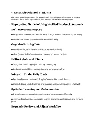 7. Research-Oriented Platforms
Platforms providing accounts for research and data collection allow users to practice
analytical skills, email organization, and efficient information management.
Step-by-Step Guide to Using Verified Facebook Accounts
Define Account Purpose
Assign each facebook account a specific role (academic, professional, personal).
●
Separate tasks and projects for clarity and efficiency.
●
Organize Existing Data
Review emails, attachments, and account activity history.
●
Identify essential information and remove redundant content.
●
Utilize Labels and Filters
Categorize emails by project, priority, or category.
●
Apply automated filters to save time and improve workflow.
●
Integrate Productivity Tools
Sync Facebook accounts with Google Calendar, Docs, and Sheets.
●
Schedule tasks, track deadlines, and manage collaborative projects effectively.
●
Optimize Learning and Collaboration
Share documents, coordinate projects, and communicate efficiently.
●
Leverage Facebook integrations to support academic, professional, and personal
●
goals.
Regularly Review and Adjust Workflow
 