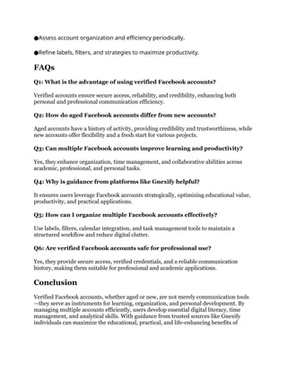 Assess account organization and efficiency periodically.
●
Refine labels, filters, and strategies to maximize productivity.
●
FAQs
Q1: What is the advantage of using verified Facebook accounts?
Verified accounts ensure secure access, reliability, and credibility, enhancing both
personal and professional communication efficiency.
Q2: How do aged Facebook accounts differ from new accounts?
Aged accounts have a history of activity, providing credibility and trustworthiness, while
new accounts offer flexibility and a fresh start for various projects.
Q3: Can multiple Facebook accounts improve learning and productivity?
Yes, they enhance organization, time management, and collaborative abilities across
academic, professional, and personal tasks.
Q4: Why is guidance from platforms like Gnexify helpful?
It ensures users leverage Facebook accounts strategically, optimizing educational value,
productivity, and practical applications.
Q5: How can I organize multiple Facebook accounts effectively?
Use labels, filters, calendar integration, and task management tools to maintain a
structured workflow and reduce digital clutter.
Q6: Are verified Facebook accounts safe for professional use?
Yes, they provide secure access, verified credentials, and a reliable communication
history, making them suitable for professional and academic applications.
Conclusion
Verified Facebook accounts, whether aged or new, are not merely communication tools
—they serve as instruments for learning, organization, and personal development. By
managing multiple accounts efficiently, users develop essential digital literacy, time
management, and analytical skills. With guidance from trusted sources like Gnexify
individuals can maximize the educational, practical, and life-enhancing benefits of
 