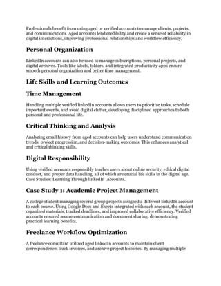 Professionals benefit from using aged or verified accounts to manage clients, projects,
and communications. Aged accounts lend credibility and create a sense of reliability in
digital interactions, improving professional relationships and workflow efficiency.
Personal Organization
LinkedIn accounts can also be used to manage subscriptions, personal projects, and
digital archives. Tools like labels, folders, and integrated productivity apps ensure
smooth personal organization and better time management.
Life Skills and Learning Outcomes
Time Management
Handling multiple verified linkedIn accounts allows users to prioritize tasks, schedule
important events, and avoid digital clutter, developing disciplined approaches to both
personal and professional life.
Critical Thinking and Analysis
Analyzing email history from aged accounts can help users understand communication
trends, project progression, and decision-making outcomes. This enhances analytical
and critical thinking skills.
Digital Responsibility
Using verified accounts responsibly teaches users about online security, ethical digital
conduct, and proper data handling, all of which are crucial life skills in the digital age.
Case Studies: Learning Through linkedIn Accounts.
Case Study 1: Academic Project Management
A college student managing several group projects assigned a different linkedIn account
to each course. Using Google Docs and Sheets integrated with each account, the student
organized materials, tracked deadlines, and improved collaborative efficiency. Verified
accounts ensured secure communication and document sharing, demonstrating
practical learning benefits.
Freelance Workflow Optimization
A freelance consultant utilized aged linkedIn accounts to maintain client
correspondence, track invoices, and archive project histories. By managing multiple
 