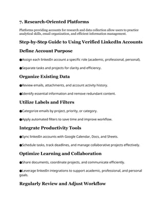 7. Research-Oriented Platforms
Platforms providing accounts for research and data collection allow users to practice
analytical skills, email organization, and efficient information management.
Step-by-Step Guide to Using Verified LinkedIn Accounts
Define Account Purpose
Assign each linkedIn account a specific role (academic, professional, personal).
●
Separate tasks and projects for clarity and efficiency.
●
Organize Existing Data
Review emails, attachments, and account activity history.
●
Identify essential information and remove redundant content.
●
Utilize Labels and Filters
Categorize emails by project, priority, or category.
●
Apply automated filters to save time and improve workflow.
●
Integrate Productivity Tools
Sync linkedIn accounts with Google Calendar, Docs, and Sheets.
●
Schedule tasks, track deadlines, and manage collaborative projects effectively.
●
Optimize Learning and Collaboration
Share documents, coordinate projects, and communicate efficiently.
●
Leverage linkedIn integrations to support academic, professional, and personal
●
goals.
Regularly Review and Adjust Workflow
 