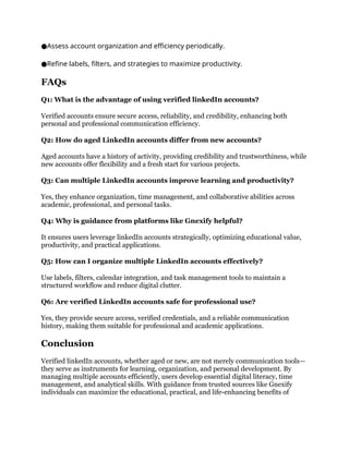 Assess account organization and efficiency periodically.
●
Refine labels, filters, and strategies to maximize productivity.
●
FAQs
Q1: What is the advantage of using verified linkedIn accounts?
Verified accounts ensure secure access, reliability, and credibility, enhancing both
personal and professional communication efficiency.
Q2: How do aged LinkedIn accounts differ from new accounts?
Aged accounts have a history of activity, providing credibility and trustworthiness, while
new accounts offer flexibility and a fresh start for various projects.
Q3: Can multiple LinkedIn accounts improve learning and productivity?
Yes, they enhance organization, time management, and collaborative abilities across
academic, professional, and personal tasks.
Q4: Why is guidance from platforms like Gnexify helpful?
It ensures users leverage linkedIn accounts strategically, optimizing educational value,
productivity, and practical applications.
Q5: How can I organize multiple LinkedIn accounts effectively?
Use labels, filters, calendar integration, and task management tools to maintain a
structured workflow and reduce digital clutter.
Q6: Are verified LinkedIn accounts safe for professional use?
Yes, they provide secure access, verified credentials, and a reliable communication
history, making them suitable for professional and academic applications.
Conclusion
Verified linkedIn accounts, whether aged or new, are not merely communication tools—
they serve as instruments for learning, organization, and personal development. By
managing multiple accounts efficiently, users develop essential digital literacy, time
management, and analytical skills. With guidance from trusted sources like Gnexify
individuals can maximize the educational, practical, and life-enhancing benefits of
 