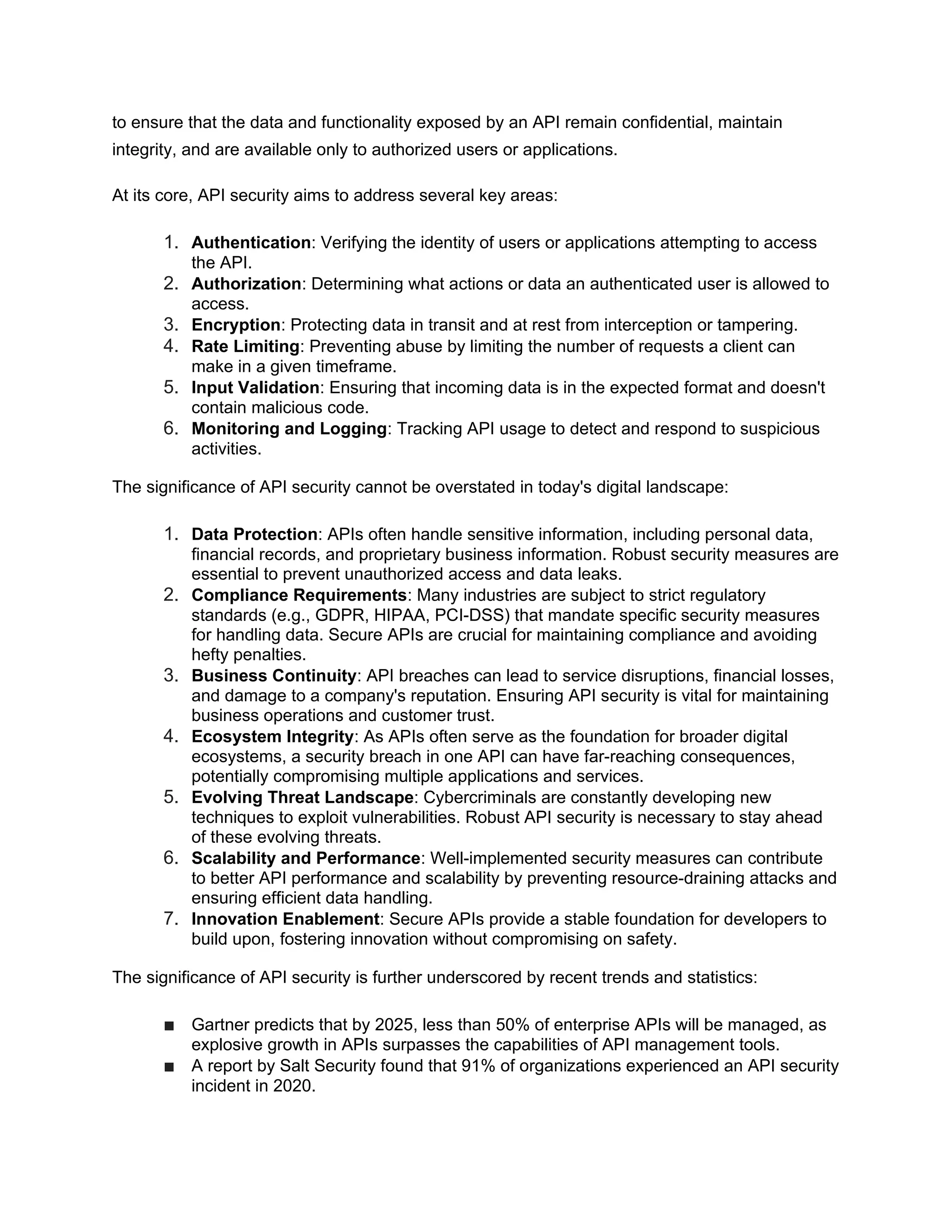 to ensure that the data and functionality exposed by an API remain confidential, maintain integrity, and are available only to authorized users or applications. At its core, API security aims to address several key areas: 1. Authentication: Verifying the identity of users or applications attempting to access the API. 2. Authorization: Determining what actions or data an authenticated user is allowed to access. 3. Encryption: Protecting data in transit and at rest from interception or tampering. 4. Rate Limiting: Preventing abuse by limiting the number of requests a client can make in a given timeframe. 5. Input Validation: Ensuring that incoming data is in the expected format and doesn't contain malicious code. 6. Monitoring and Logging: Tracking API usage to detect and respond to suspicious activities. The significance of API security cannot be overstated in today's digital landscape: 1. Data Protection: APIs often handle sensitive information, including personal data, financial records, and proprietary business information. Robust security measures are essential to prevent unauthorized access and data leaks. 2. Compliance Requirements: Many industries are subject to strict regulatory standards (e.g., GDPR, HIPAA, PCI-DSS) that mandate specific security measures for handling data. Secure APIs are crucial for maintaining compliance and avoiding hefty penalties. 3. Business Continuity: API breaches can lead to service disruptions, financial losses, and damage to a company's reputation. Ensuring API security is vital for maintaining business operations and customer trust. 4. Ecosystem Integrity: As APIs often serve as the foundation for broader digital ecosystems, a security breach in one API can have far-reaching consequences, potentially compromising multiple applications and services. 5. Evolving Threat Landscape: Cybercriminals are constantly developing new techniques to exploit vulnerabilities. Robust API security is necessary to stay ahead of these evolving threats. 6. Scalability and Performance: Well-implemented security measures can contribute to better API performance and scalability by preventing resource-draining attacks and ensuring efficient data handling. 7. Innovation Enablement: Secure APIs provide a stable foundation for developers to build upon, fostering innovation without compromising on safety. The significance of API security is further underscored by recent trends and statistics: ■ Gartner predicts that by 2025, less than 50% of enterprise APIs will be managed, as explosive growth in APIs surpasses the capabilities of API management tools. ■ A report by Salt Security found that 91% of organizations experienced an API security incident in 2020. 