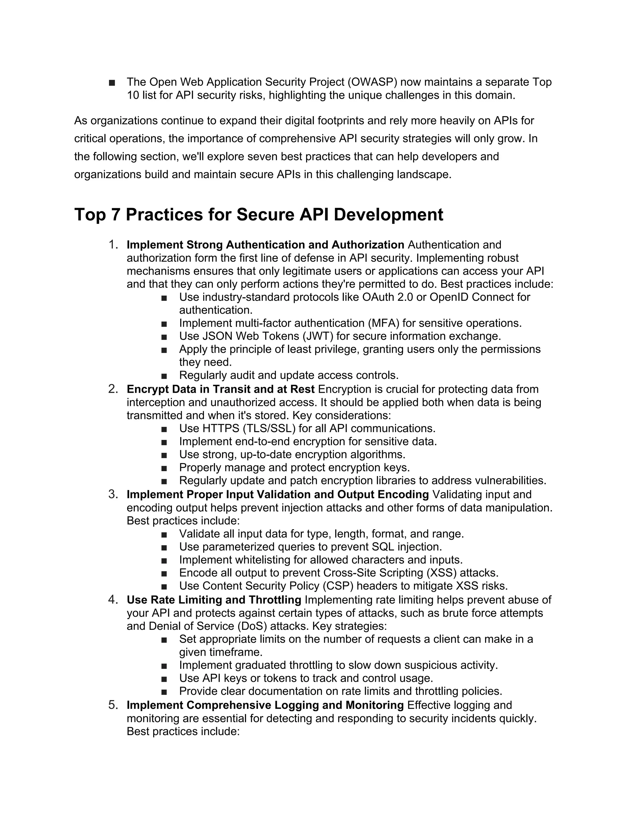 ■ The Open Web Application Security Project (OWASP) now maintains a separate Top 10 list for API security risks, highlighting the unique challenges in this domain. As organizations continue to expand their digital footprints and rely more heavily on APIs for critical operations, the importance of comprehensive API security strategies will only grow. In the following section, we'll explore seven best practices that can help developers and organizations build and maintain secure APIs in this challenging landscape. Top 7 Practices for Secure API Development 1. Implement Strong Authentication and Authorization Authentication and authorization form the first line of defense in API security. Implementing robust mechanisms ensures that only legitimate users or applications can access your API and that they can only perform actions they're permitted to do. Best practices include: ■ Use industry-standard protocols like OAuth 2.0 or OpenID Connect for authentication. ■ Implement multi-factor authentication (MFA) for sensitive operations. ■ Use JSON Web Tokens (JWT) for secure information exchange. ■ Apply the principle of least privilege, granting users only the permissions they need. ■ Regularly audit and update access controls. 2. Encrypt Data in Transit and at Rest Encryption is crucial for protecting data from interception and unauthorized access. It should be applied both when data is being transmitted and when it's stored. Key considerations: ■ Use HTTPS (TLS/SSL) for all API communications. ■ Implement end-to-end encryption for sensitive data. ■ Use strong, up-to-date encryption algorithms. ■ Properly manage and protect encryption keys. ■ Regularly update and patch encryption libraries to address vulnerabilities. 3. Implement Proper Input Validation and Output Encoding Validating input and encoding output helps prevent injection attacks and other forms of data manipulation. Best practices include: ■ Validate all input data for type, length, format, and range. ■ Use parameterized queries to prevent SQL injection. ■ Implement whitelisting for allowed characters and inputs. ■ Encode all output to prevent Cross-Site Scripting (XSS) attacks. ■ Use Content Security Policy (CSP) headers to mitigate XSS risks. 4. Use Rate Limiting and Throttling Implementing rate limiting helps prevent abuse of your API and protects against certain types of attacks, such as brute force attempts and Denial of Service (DoS) attacks. Key strategies: ■ Set appropriate limits on the number of requests a client can make in a given timeframe. ■ Implement graduated throttling to slow down suspicious activity. ■ Use API keys or tokens to track and control usage. ■ Provide clear documentation on rate limits and throttling policies. 5. Implement Comprehensive Logging and Monitoring Effective logging and monitoring are essential for detecting and responding to security incidents quickly. Best practices include: 
