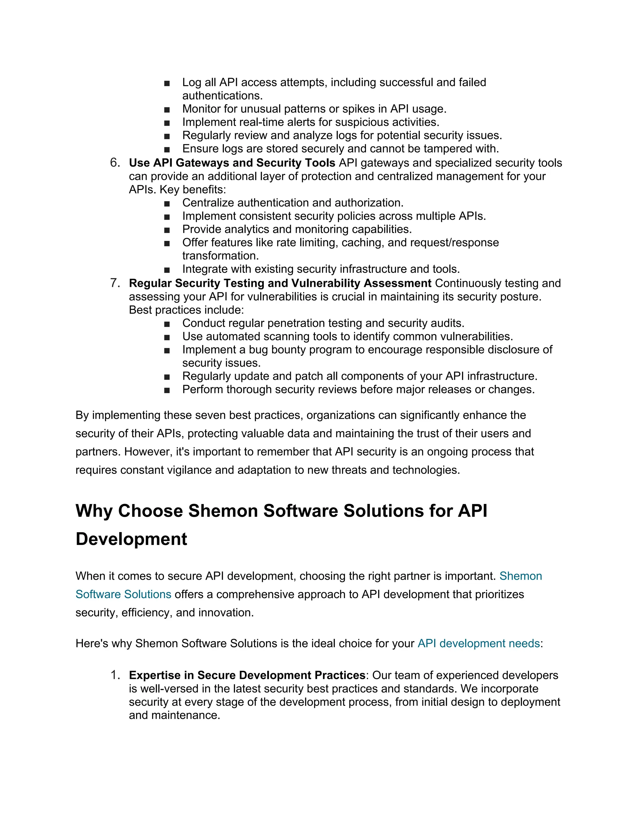 ■ Log all API access attempts, including successful and failed authentications. ■ Monitor for unusual patterns or spikes in API usage. ■ Implement real-time alerts for suspicious activities. ■ Regularly review and analyze logs for potential security issues. ■ Ensure logs are stored securely and cannot be tampered with. 6. Use API Gateways and Security Tools API gateways and specialized security tools can provide an additional layer of protection and centralized management for your APIs. Key benefits: ■ Centralize authentication and authorization. ■ Implement consistent security policies across multiple APIs. ■ Provide analytics and monitoring capabilities. ■ Offer features like rate limiting, caching, and request/response transformation. ■ Integrate with existing security infrastructure and tools. 7. Regular Security Testing and Vulnerability Assessment Continuously testing and assessing your API for vulnerabilities is crucial in maintaining its security posture. Best practices include: ■ Conduct regular penetration testing and security audits. ■ Use automated scanning tools to identify common vulnerabilities. ■ Implement a bug bounty program to encourage responsible disclosure of security issues. ■ Regularly update and patch all components of your API infrastructure. ■ Perform thorough security reviews before major releases or changes. By implementing these seven best practices, organizations can significantly enhance the security of their APIs, protecting valuable data and maintaining the trust of their users and partners. However, it's important to remember that API security is an ongoing process that requires constant vigilance and adaptation to new threats and technologies. Why Choose Shemon Software Solutions for API Development When it comes to secure API development, choosing the right partner is important. Shemon Software Solutions offers a comprehensive approach to API development that prioritizes security, efficiency, and innovation. Here's why Shemon Software Solutions is the ideal choice for your API development needs: 1. Expertise in Secure Development Practices: Our team of experienced developers is well-versed in the latest security best practices and standards. We incorporate security at every stage of the development process, from initial design to deployment and maintenance. 