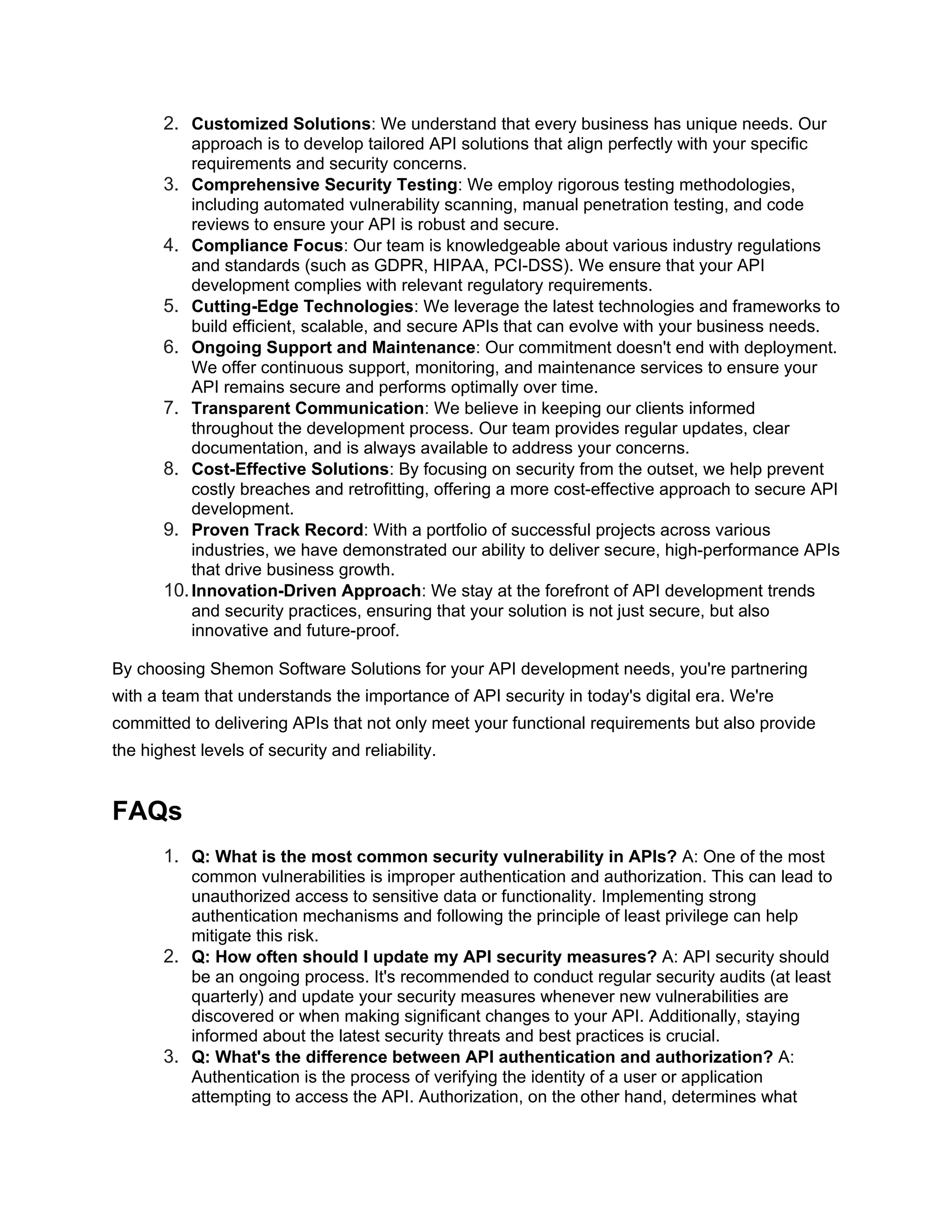 2. Customized Solutions: We understand that every business has unique needs. Our approach is to develop tailored API solutions that align perfectly with your specific requirements and security concerns. 3. Comprehensive Security Testing: We employ rigorous testing methodologies, including automated vulnerability scanning, manual penetration testing, and code reviews to ensure your API is robust and secure. 4. Compliance Focus: Our team is knowledgeable about various industry regulations and standards (such as GDPR, HIPAA, PCI-DSS). We ensure that your API development complies with relevant regulatory requirements. 5. Cutting-Edge Technologies: We leverage the latest technologies and frameworks to build efficient, scalable, and secure APIs that can evolve with your business needs. 6. Ongoing Support and Maintenance: Our commitment doesn't end with deployment. We offer continuous support, monitoring, and maintenance services to ensure your API remains secure and performs optimally over time. 7. Transparent Communication: We believe in keeping our clients informed throughout the development process. Our team provides regular updates, clear documentation, and is always available to address your concerns. 8. Cost-Effective Solutions: By focusing on security from the outset, we help prevent costly breaches and retrofitting, offering a more cost-effective approach to secure API development. 9. Proven Track Record: With a portfolio of successful projects across various industries, we have demonstrated our ability to deliver secure, high-performance APIs that drive business growth. 10.Innovation-Driven Approach: We stay at the forefront of API development trends and security practices, ensuring that your solution is not just secure, but also innovative and future-proof. By choosing Shemon Software Solutions for your API development needs, you're partnering with a team that understands the importance of API security in today's digital era. We're committed to delivering APIs that not only meet your functional requirements but also provide the highest levels of security and reliability. FAQs 1. Q: What is the most common security vulnerability in APIs? A: One of the most common vulnerabilities is improper authentication and authorization. This can lead to unauthorized access to sensitive data or functionality. Implementing strong authentication mechanisms and following the principle of least privilege can help mitigate this risk. 2. Q: How often should I update my API security measures? A: API security should be an ongoing process. It's recommended to conduct regular security audits (at least quarterly) and update your security measures whenever new vulnerabilities are discovered or when making significant changes to your API. Additionally, staying informed about the latest security threats and best practices is crucial. 3. Q: What's the difference between API authentication and authorization? A: Authentication is the process of verifying the identity of a user or application attempting to access the API. Authorization, on the other hand, determines what 