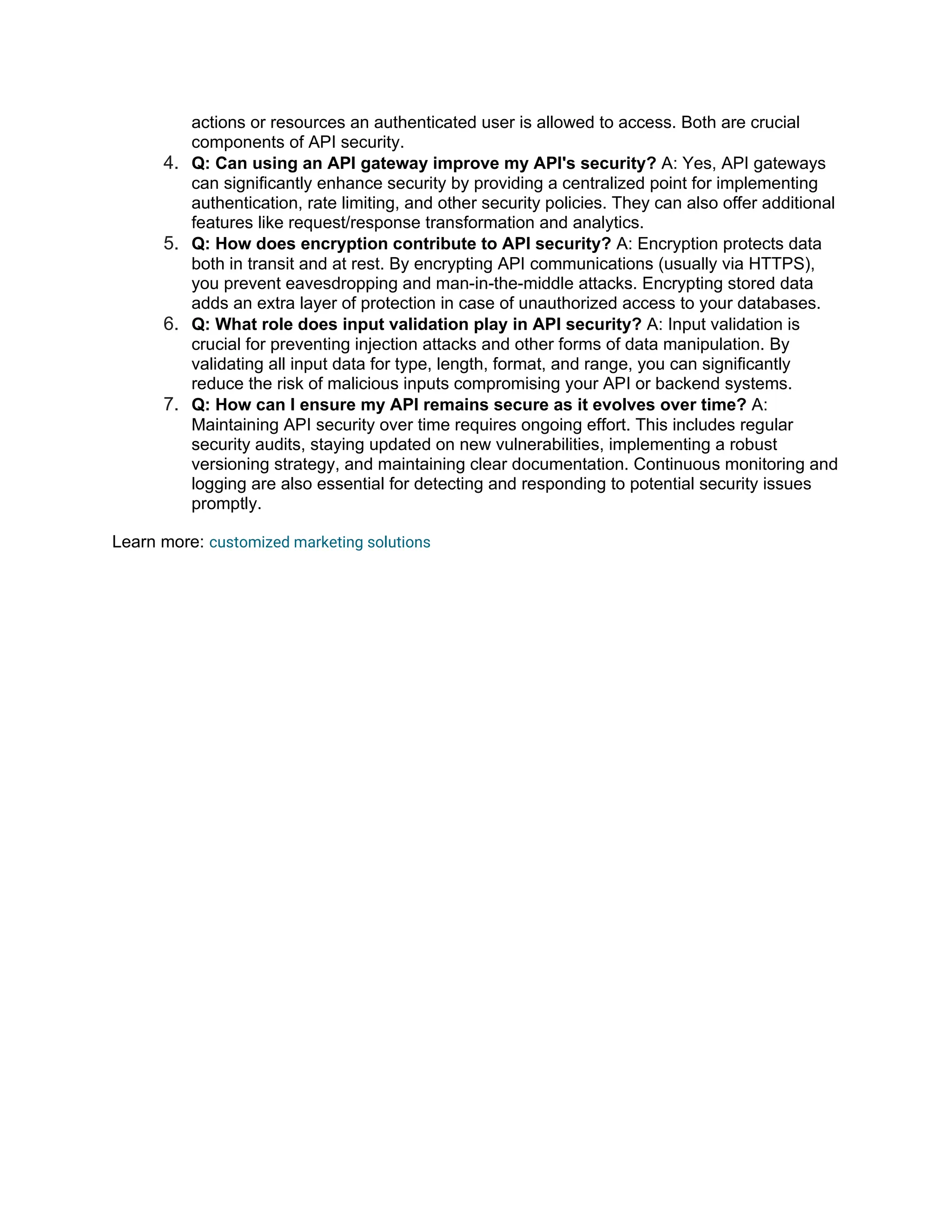 actions or resources an authenticated user is allowed to access. Both are crucial components of API security. 4. Q: Can using an API gateway improve my API's security? A: Yes, API gateways can significantly enhance security by providing a centralized point for implementing authentication, rate limiting, and other security policies. They can also offer additional features like request/response transformation and analytics. 5. Q: How does encryption contribute to API security? A: Encryption protects data both in transit and at rest. By encrypting API communications (usually via HTTPS), you prevent eavesdropping and man-in-the-middle attacks. Encrypting stored data adds an extra layer of protection in case of unauthorized access to your databases. 6. Q: What role does input validation play in API security? A: Input validation is crucial for preventing injection attacks and other forms of data manipulation. By validating all input data for type, length, format, and range, you can significantly reduce the risk of malicious inputs compromising your API or backend systems. 7. Q: How can I ensure my API remains secure as it evolves over time? A: Maintaining API security over time requires ongoing effort. This includes regular security audits, staying updated on new vulnerabilities, implementing a robust versioning strategy, and maintaining clear documentation. Continuous monitoring and logging are also essential for detecting and responding to potential security issues promptly. Learn more: customized marketing solutions 