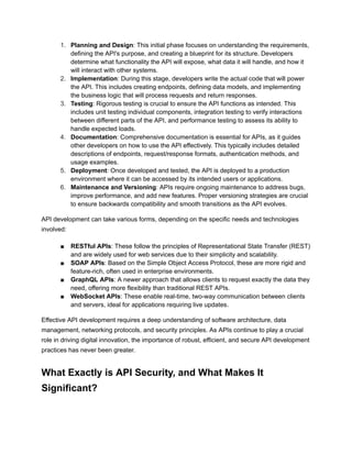1. Planning and Design: This initial phase focuses on understanding the requirements,
defining the API's purpose, and creating a blueprint for its structure. Developers
determine what functionality the API will expose, what data it will handle, and how it
will interact with other systems.
2. Implementation: During this stage, developers write the actual code that will power
the API. This includes creating endpoints, defining data models, and implementing
the business logic that will process requests and return responses.
3. Testing: Rigorous testing is crucial to ensure the API functions as intended. This
includes unit testing individual components, integration testing to verify interactions
between different parts of the API, and performance testing to assess its ability to
handle expected loads.
4. Documentation: Comprehensive documentation is essential for APIs, as it guides
other developers on how to use the API effectively. This typically includes detailed
descriptions of endpoints, request/response formats, authentication methods, and
usage examples.
5. Deployment: Once developed and tested, the API is deployed to a production
environment where it can be accessed by its intended users or applications.
6. Maintenance and Versioning: APIs require ongoing maintenance to address bugs,
improve performance, and add new features. Proper versioning strategies are crucial
to ensure backwards compatibility and smooth transitions as the API evolves.
API development can take various forms, depending on the specific needs and technologies
involved:
■ RESTful APIs: These follow the principles of Representational State Transfer (REST)
and are widely used for web services due to their simplicity and scalability.
■ SOAP APIs: Based on the Simple Object Access Protocol, these are more rigid and
feature-rich, often used in enterprise environments.
■ GraphQL APIs: A newer approach that allows clients to request exactly the data they
need, offering more flexibility than traditional REST APIs.
■ WebSocket APIs: These enable real-time, two-way communication between clients
and servers, ideal for applications requiring live updates.
Effective API development requires a deep understanding of software architecture, data
management, networking protocols, and security principles. As APIs continue to play a crucial
role in driving digital innovation, the importance of robust, efficient, and secure API development
practices has never been greater.
What Exactly is API Security, and What Makes It
Significant?
 