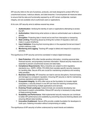 API security refers to the set of practices, protocols, and tools designed to protect APIs from
unauthorized access, malicious attacks, and data breaches. It encompasses all measures taken
to ensure that the data and functionality exposed by an API remain confidential, maintain
integrity, and are available only to authorized users or applications.
At its core, API security aims to address several key areas:
1. Authentication: Verifying the identity of users or applications attempting to access
the API.
2. Authorization: Determining what actions or data an authenticated user is allowed to
access.
3. Encryption: Protecting data in transit and at rest from interception or tampering.
4. Rate Limiting: Preventing abuse by limiting the number of requests a client can
make in a given timeframe.
5. Input Validation: Ensuring that incoming data is in the expected format and doesn't
contain malicious code.
6. Monitoring and Logging: Tracking API usage to detect and respond to suspicious
activities.
The significance of API security cannot be overstated in today's digital landscape:
1. Data Protection: APIs often handle sensitive information, including personal data,
financial records, and proprietary business information. Robust security measures are
essential to prevent unauthorized access and data leaks.
2. Compliance Requirements: Many industries are subject to strict regulatory
standards (e.g., GDPR, HIPAA, PCI-DSS) that mandate specific security measures
for handling data. Secure APIs are crucial for maintaining compliance and avoiding
hefty penalties.
3. Business Continuity: API breaches can lead to service disruptions, financial losses,
and damage to a company's reputation. Ensuring API security is vital for maintaining
business operations and customer trust.
4. Ecosystem Integrity: As APIs often serve as the foundation for broader digital
ecosystems, a security breach in one API can have far-reaching consequences,
potentially compromising multiple applications and services.
5. Evolving Threat Landscape: Cybercriminals are constantly developing new
techniques to exploit vulnerabilities. Robust API security is necessary to stay ahead
of these evolving threats.
6. Scalability and Performance: Well-implemented security measures can contribute
to better API performance and scalability by preventing resource-draining attacks and
ensuring efficient data handling.
7. Innovation Enablement: Secure APIs provide a stable foundation for developers to
build upon, fostering innovation without compromising on safety.
The significance of API security is further underscored by recent trends and statistics:
 