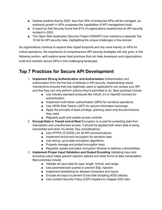 ■ Gartner predicts that by 2025, less than 50% of enterprise APIs will be managed, as
explosive growth in APIs surpasses the capabilities of API management tools.
■ A report by Salt Security found that 91% of organizations experienced an API security
incident in 2020.
■ The Open Web Application Security Project (OWASP) now maintains a separate Top
10 list for API security risks, highlighting the unique challenges in this domain.
As organizations continue to expand their digital footprints and rely more heavily on APIs for
critical operations, the importance of comprehensive API security strategies will only grow. In the
following section, we'll explore seven best practices that can help developers and organizations
build and maintain secure APIs in this challenging landscape.
Top 7 Practices for Secure API Development
1. Implement Strong Authentication and Authorization Authentication and
authorization form the first line of defense in API security. Implementing robust
mechanisms ensures that only legitimate users or applications can access your API
and that they can only perform actions they're permitted to do. Best practices include:
■ Use industry-standard protocols like OAuth 2.0 or OpenID Connect for
authentication.
■ Implement multi-factor authentication (MFA) for sensitive operations.
■ Use JSON Web Tokens (JWT) for secure information exchange.
■ Apply the principle of least privilege, granting users only the permissions
they need.
■ Regularly audit and update access controls.
2. Encrypt Data in Transit and at Rest Encryption is crucial for protecting data from
interception and unauthorized access. It should be applied both when data is being
transmitted and when it's stored. Key considerations:
■ Use HTTPS (TLS/SSL) for all API communications.
■ Implement end-to-end encryption for sensitive data.
■ Use strong, up-to-date encryption algorithms.
■ Properly manage and protect encryption keys.
■ Regularly update and patch encryption libraries to address vulnerabilities.
3. Implement Proper Input Validation and Output Encoding Validating input and
encoding output helps prevent injection attacks and other forms of data manipulation.
Best practices include:
■ Validate all input data for type, length, format, and range.
■ Use parameterized queries to prevent SQL injection.
■ Implement whitelisting for allowed characters and inputs.
■ Encode all output to prevent Cross-Site Scripting (XSS) attacks.
■ Use Content Security Policy (CSP) headers to mitigate XSS risks.
 