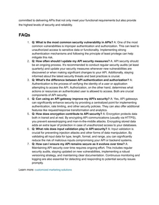 committed to delivering APIs that not only meet your functional requirements but also provide
the highest levels of security and reliability.
FAQs
1. Q: What is the most common security vulnerability in APIs? A: One of the most
common vulnerabilities is improper authentication and authorization. This can lead to
unauthorized access to sensitive data or functionality. Implementing strong
authentication mechanisms and following the principle of least privilege can help
mitigate this risk.
2. Q: How often should I update my API security measures? A: API security should
be an ongoing process. It's recommended to conduct regular security audits (at least
quarterly) and update your security measures whenever new vulnerabilities are
discovered or when making significant changes to your API. Additionally, staying
informed about the latest security threats and best practices is crucial.
3. Q: What's the difference between API authentication and authorization? A:
Authentication is the process of verifying the identity of a user or application
attempting to access the API. Authorization, on the other hand, determines what
actions or resources an authenticated user is allowed to access. Both are crucial
components of API security.
4. Q: Can using an API gateway improve my API's security? A: Yes, API gateways
can significantly enhance security by providing a centralized point for implementing
authentication, rate limiting, and other security policies. They can also offer additional
features like request/response transformation and analytics.
5. Q: How does encryption contribute to API security? A: Encryption protects data
both in transit and at rest. By encrypting API communications (usually via HTTPS),
you prevent eavesdropping and man-in-the-middle attacks. Encrypting stored data
adds an extra layer of protection in case of unauthorized access to your databases.
6. Q: What role does input validation play in API security? A: Input validation is
crucial for preventing injection attacks and other forms of data manipulation. By
validating all input data for type, length, format, and range, you can significantly
reduce the risk of malicious inputs compromising your API or backend systems.
7. Q: How can I ensure my API remains secure as it evolves over time? A:
Maintaining API security over time requires ongoing effort. This includes regular
security audits, staying updated on new vulnerabilities, implementing a robust
versioning strategy, and maintaining clear documentation. Continuous monitoring and
logging are also essential for detecting and responding to potential security issues
promptly.
Learn more: customized marketing solutions
 