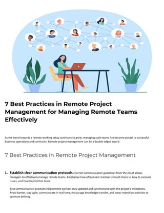 7 Best Practices in Remote Project
Management for Managing Remote Teams
Effectively
As the trend towards a remote working setup continues to grow, managing such teams has become pivotal to successful
business operations and continuity. Remote project management can be a double-edged sword.
7 Best Practices in Remote Project Management
1. Establish clear communication protocols: Correct communication guidelines from the onset allows
managers to effectively manage remote teams. Emphasize how often team members should check in, how to escalate
issues, and how to prioritize tasks.
Best communication practices help remote workers stay updated and synchronized with the project’s milestones.
Avoid banter, stay agile, communicate in real-time, encourage knowledge transfer, and lower repetitive activities to
optimize delivery.
 