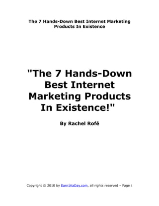 The 7 Hands-Down Best Internet Marketing
           Products In Existence




"The 7 Hands-Down
   Best Internet
Marketing Products
  In Existence!"
                    By Rachel Rofé




Copyright © 2010 by Earn1KaDay.com, all rights reserved – Page 1
 