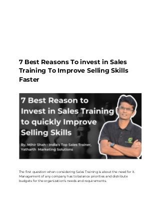 7 Best Reasons to Invest in 
Sales Training to Improve 
Selling Skills Faster 
 
7 Best Reasons To invest in Sales 
Training To Improve Selling Skills 
Faster  
 
 
 
The first question when considering Sales Training is about the need for it. 
Management of any company has to balance priorities and distribute 
budgets for the organization’s needs and requirements. 
 