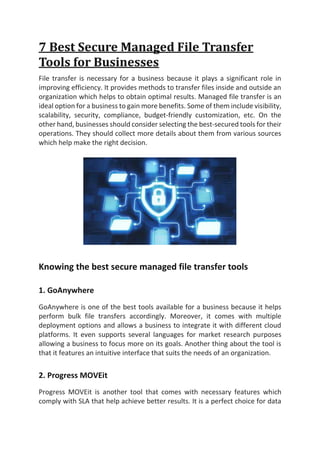 7 Best Secure Managed File Transfer
Tools for Businesses
File transfer is necessary for a business because it plays a significant role in
improving efficiency. It provides methods to transfer files inside and outside an
organization which helps to obtain optimal results. Managed file transfer is an
ideal option for a business to gain more benefits. Some of them include visibility,
scalability, security, compliance, budget-friendly customization, etc. On the
other hand, businesses should consider selecting the best-secured tools for their
operations. They should collect more details about them from various sources
which help make the right decision.
Knowing the best secure managed file transfer tools
1. GoAnywhere
GoAnywhere is one of the best tools available for a business because it helps
perform bulk file transfers accordingly. Moreover, it comes with multiple
deployment options and allows a business to integrate it with different cloud
platforms. It even supports several languages for market research purposes
allowing a business to focus more on its goals. Another thing about the tool is
that it features an intuitive interface that suits the needs of an organization.
2. Progress MOVEit
Progress MOVEit is another tool that comes with necessary features which
comply with SLA that help achieve better results. It is a perfect choice for data
 