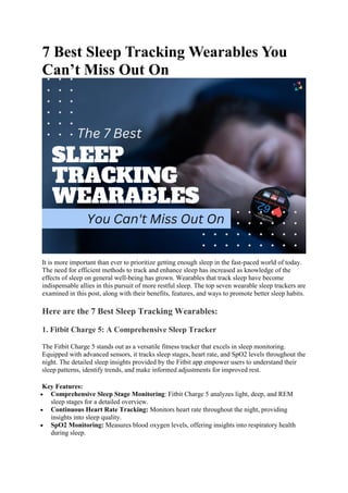 7 Best Sleep Tracking Wearables You
Can’t Miss Out On
It is more important than ever to prioritize getting enough sleep in the fast-paced world of today.
The need for efficient methods to track and enhance sleep has increased as knowledge of the
effects of sleep on general well-being has grown. Wearables that track sleep have become
indispensable allies in this pursuit of more restful sleep. The top seven wearable sleep trackers are
examined in this post, along with their benefits, features, and ways to promote better sleep habits.
Here are the 7 Best Sleep Tracking Wearables:
1. Fitbit Charge 5: A Comprehensive Sleep Tracker
The Fitbit Charge 5 stands out as a versatile fitness tracker that excels in sleep monitoring.
Equipped with advanced sensors, it tracks sleep stages, heart rate, and SpO2 levels throughout the
night. The detailed sleep insights provided by the Fitbit app empower users to understand their
sleep patterns, identify trends, and make informed adjustments for improved rest.
Key Features:
 Comprehensive Sleep Stage Monitoring: Fitbit Charge 5 analyzes light, deep, and REM
sleep stages for a detailed overview.
 Continuous Heart Rate Tracking: Monitors heart rate throughout the night, providing
insights into sleep quality.
 SpO2 Monitoring: Measures blood oxygen levels, offering insights into respiratory health
during sleep.
 