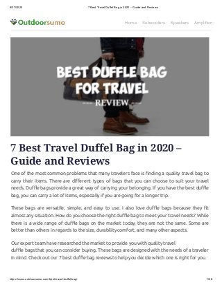 8/27/2020 7 Best Travel Duffel Bag in 2020 – Guide and Reviews
https://www.outdoorsumo.com/best-travel-duffel-bag/ 1/28
Home Subwoofers Speakers Amplifiers
7 Best Travel Duffel Bag in 2020 –
Guide and Reviews
One of the most common problems that many travelers face is nding a quality travel bag to
carry their items. There are di erent types of bags that you can choose to suit your travel
needs. Du e bags provide a great way of carrying your belonging. If you have the best du e
bag, you can carry a lot of items, especially if you are going for a longer trip.
These bags are versatile, simple, and easy to use. I also love du e bags because they t
almost any situation. How do you choose the right du e bag to meet your travel needs? While
there is a wide range of du e bags on the market today, they are not the same. Some are
better than others in regards to the size, durability comfort, and many other aspects.
Our expert team have researched the market to provide you with quality travel
du e bags that you can consider buying. These bags are designed with the needs of a traveler
in mind. Check out our 7 best du e bag reviews to help you decide which one is right for you.
 