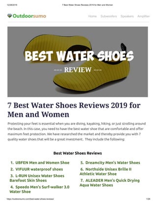 12/28/2019 7 Best Water Shoes Reviews 2019 for Men and Women
https://outdoorsumo.com/best-water-shoes-reviews/ 1/26
Home Subwoofers Speakers Amplifiers
 1.  UBFEN Men and Women Shoe
 2.  VIFUUR waterproof shoes 
 3.  L-RUN Unisex Water Shoes
Barefoot Skin Shoes 
 4.  Speedo Men's Surf-walker 3.0
Water Shoe
 5.  Dreamcity Men's Water Shoes 
 6.  Northside Unisex Brille II
Athletic Water Shoe
 7.  ALEADER Men's Quick Drying
Aqua Water Shoes
7 Best Water Shoes Reviews 2019 for
Men and Women
Protecting your feet is essential when you are diving, kayaking, hiking, or just strolling around
the beach. In this case, you need to have the best water shoe that are comfortable and o er
maximum feet protection. We have researched the market and thereby provide you with 7
quality water shoes that will be a great investment.  They include the following:
Best Water Shoes Reviews
 