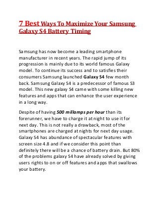 7 Best Ways To Maximize Your Samsung
Galaxy S4 Battery Timing
Samsung has now become a leading smartphone
manufacturer in recent years. The rapid jump of its
progression is mainly due to its world famous Galaxy
model. To continue its success and to satisfies their
consumers Samsung launched Galaxy S4 few month
back. Samsung Galaxy S4 is a predecessor of famous S3
model. This new galaxy S4 came with some killing new
features and apps that can enhance the user experience
in a long way.
Despite of having 500 millamps per hour than its
forerunner, we have to charge it at night to use it for
next day. This is not really a drawback, most of the
smartphones are charged at nights for next day usage.
Galaxy S4 has abundance of spectacular features with
screen size 4.8 and if we consider this point than
definitely there will be a chance of battery drain. But 80%
of the problems galaxy S4 have already solved by giving
users rights to on or off features and apps that swallows
your battery.
 