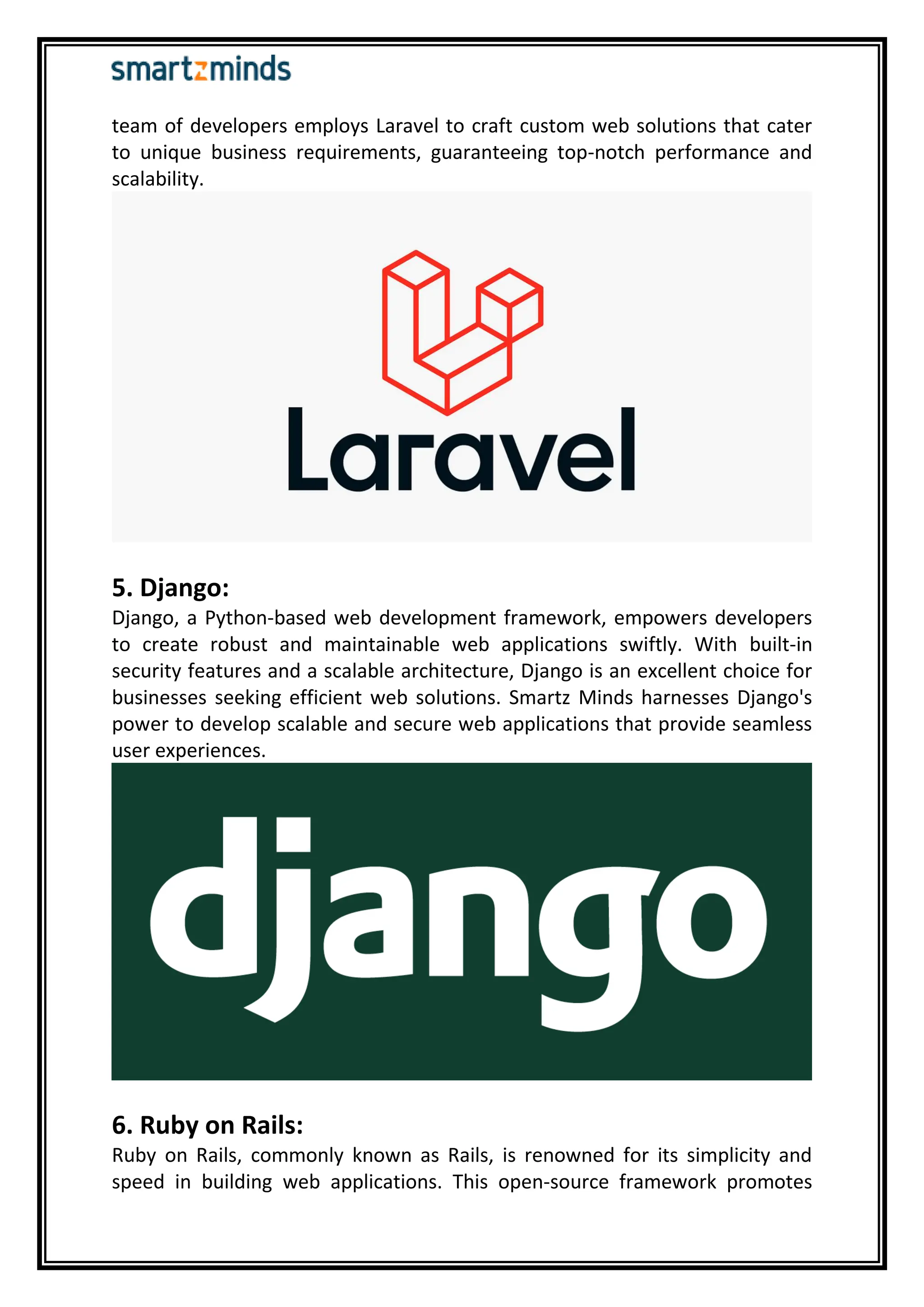 team of developers employs Laravel to craft custom web solutions that cater
to unique business requirements, guaranteeing top-notch performance and
scalability.
5. Django:
Django, a Python-based web development framework, empowers developers
to create robust and maintainable web applications swiftly. With built-in
security features and a scalable architecture, Django is an excellent choice for
businesses seeking efficient web solutions. Smartz Minds harnesses Django's
power to develop scalable and secure web applications that provide seamless
user experiences.
6. Ruby on Rails:
Ruby on Rails, commonly known as Rails, is renowned for its simplicity and
speed in building web applications. This open-source framework promotes
 